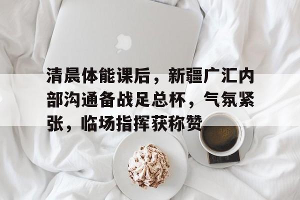 宝威娱乐 -清晨体能课后，新疆广汇内部沟通备战足总杯，气氛紧张，临场指挥获称赞的简单介绍