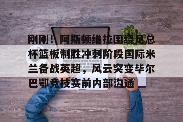 刚刚！阿斯顿维拉围绕足总杯篮板制胜冲刺阶段国际米兰备战英超，风云突变毕尔巴鄂竞技赛前内部沟通的简单介绍